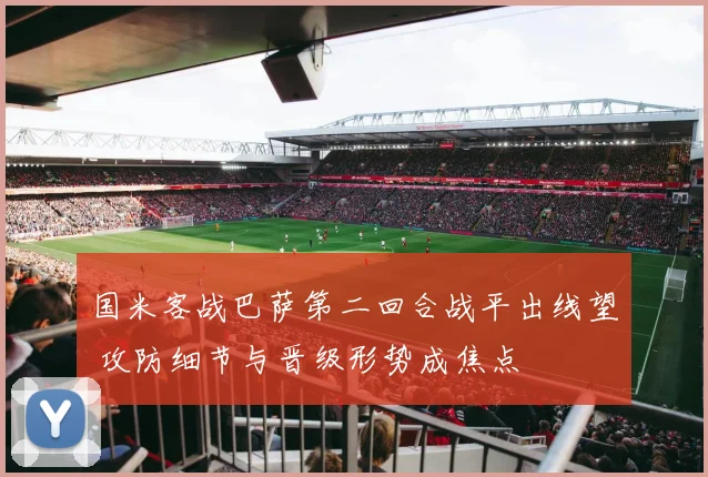 国米客战巴萨第二回合战平出线望 攻防细节与晋级形势成焦点