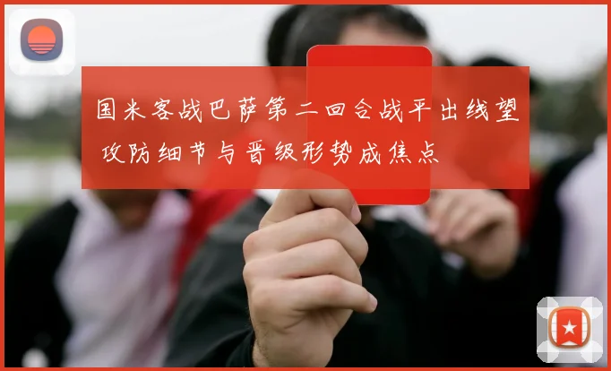 国米客战巴萨第二回合战平出线望 攻防细节与晋级形势成焦点