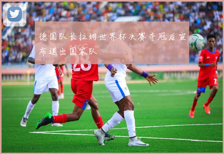 德国队长拉姆世界杯决赛夺冠后宣布退出国家队