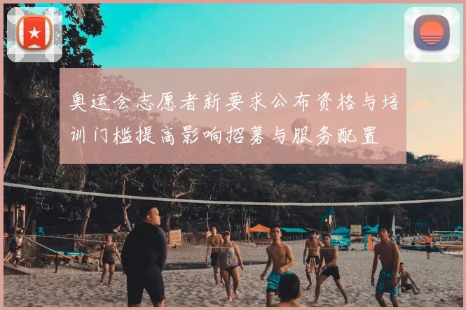 奥运会志愿者新要求公布资格与培训门槛提高影响招募与服务配置
