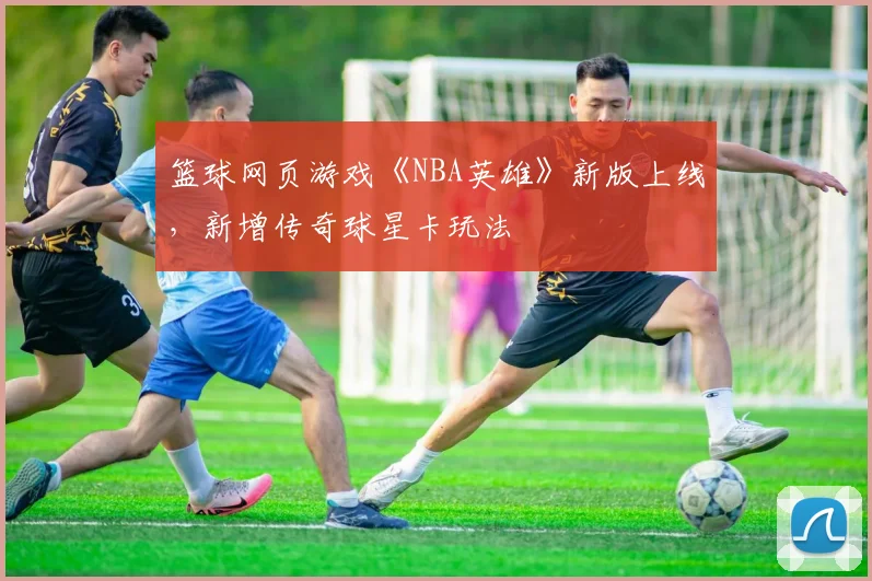 篮球网页游戏《NBA英雄》新版上线，新增传奇球星卡玩法