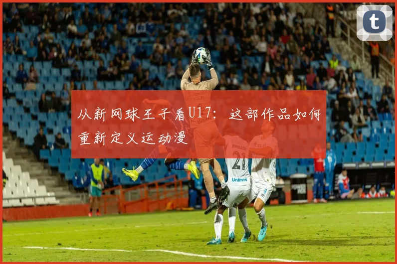 从新网球王子看U17：这部作品如何重新定义运动漫