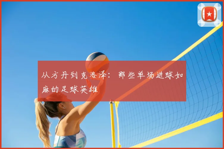 从方丹到克洛泽：那些单场进球如麻的足球英雄