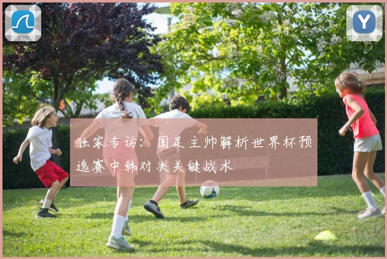 独家专访：国足主帅解析世界杯预选赛中韩对决关键战术