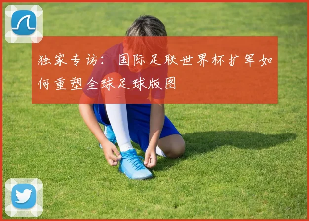 独家专访：国际足联世界杯扩军如何重塑全球足球版图
