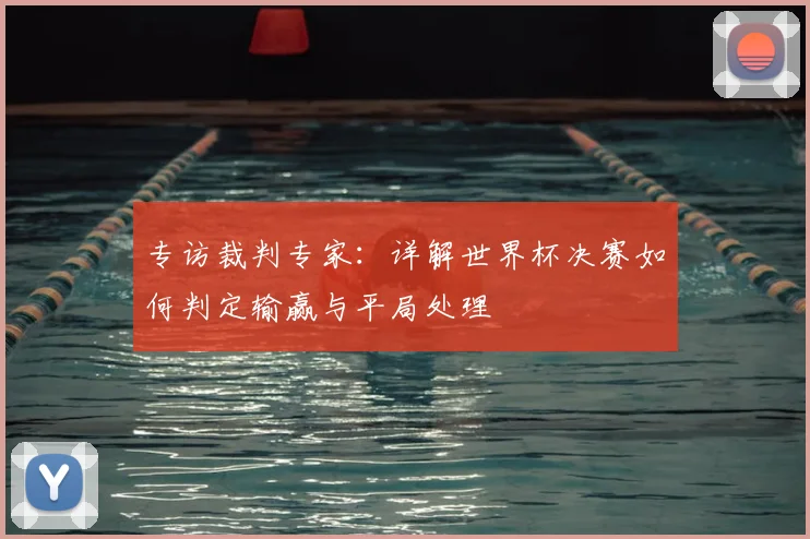 专访裁判专家：详解世界杯决赛如何判定输赢与平局处理