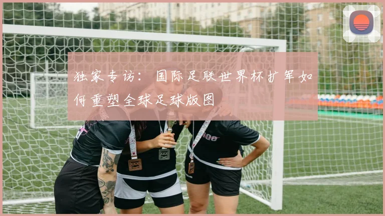 独家专访：国际足联世界杯扩军如何重塑全球足球版图